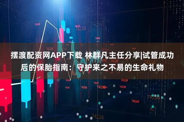 摆渡配资网APP下载 林群凡主任分享|试管成功后的保胎指南：守护来之不易的生命礼物