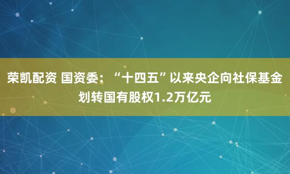荣凯配资 国资委:“十四五”以来央企向社保基金划转国有股权1.2万亿元