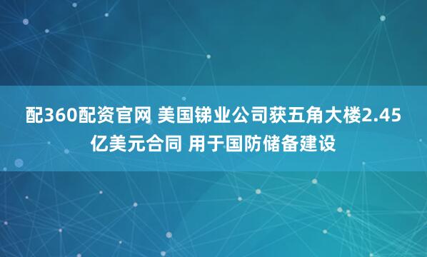 配360配资官网 美国锑业公司获五角大楼2.45亿美元合同 用于国防储备建设
