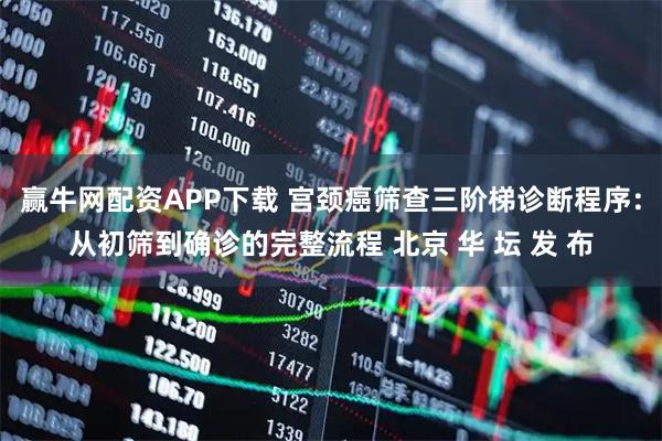 赢牛网配资APP下载 宫颈癌筛查三阶梯诊断程序：从初筛到确诊的完整流程 北京 华 坛 发 布