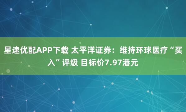 星速优配APP下载 太平洋证券:维持环球医疗“买入”评级 目标价7.97港元