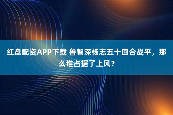 红盘配资APP下载 鲁智深杨志五十回合战平，那么谁占据了上风？
