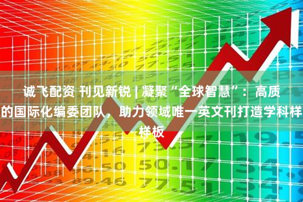 诚飞配资 刊见新锐 | 凝聚“全球智慧”：高质量的国际化编委团队，助力领域唯一英文刊打造学科样板