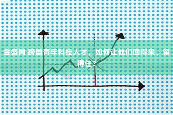金盛网 跨国青年科技人才，如何让他们回得来、留得住？