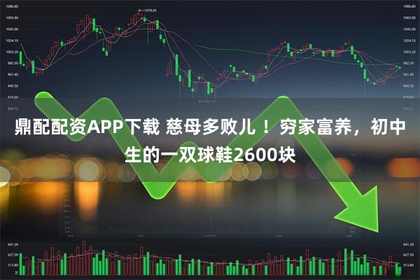 鼎配配资APP下载 慈母多败儿 ！穷家富养，初中生的一双球鞋2600块