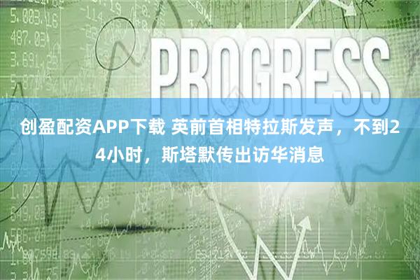 创盈配资APP下载 英前首相特拉斯发声，不到24小时，斯塔默传出访华消息