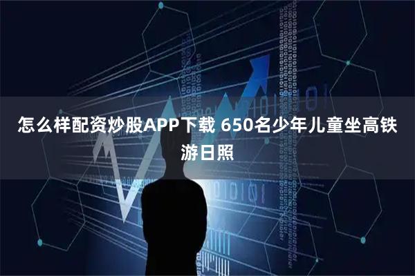 怎么样配资炒股APP下载 650名少年儿童坐高铁游日照