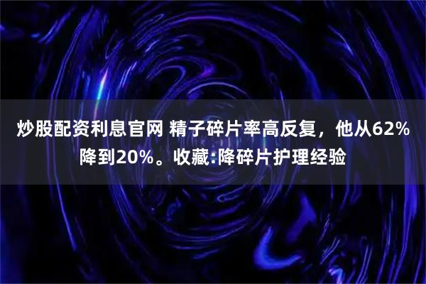 炒股配资利息官网 精子碎片率高反复，他从62%降到20%。收藏:降碎片护理经验