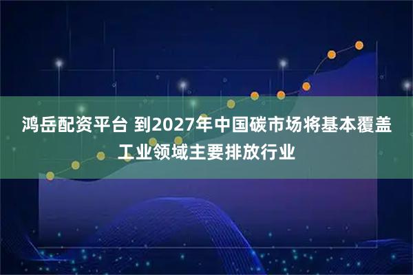 鸿岳配资平台 到2027年中国碳市场将基本覆盖工业领域主要排放行业
