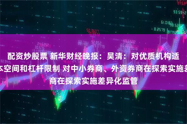 配资炒股票 新华财经晚报：吴清：对优质机构适度打开资本空间和杠杆限制 对中小券商、外资券商在探索实施差异化监管