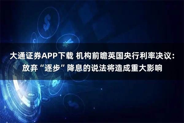 大通证券APP下载 机构前瞻英国央行利率决议：放弃“逐步”降息的说法将造成重大影响