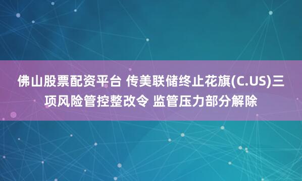 佛山股票配资平台 传美联储终止花旗(C.US)三项风险管控整改令 监管压力部分解除
