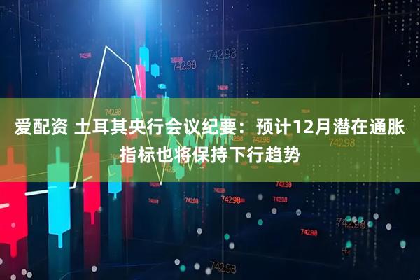 爱配资 土耳其央行会议纪要：预计12月潜在通胀指标也将保持下行趋势