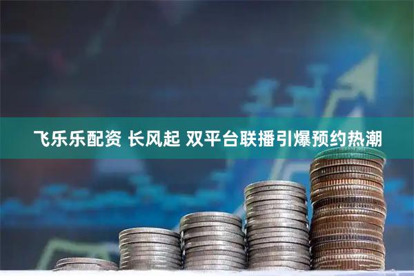 飞乐乐配资 长风起 双平台联播引爆预约热潮
