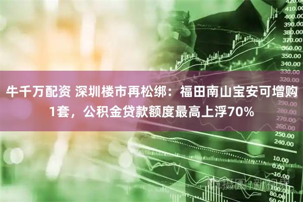 牛千万配资 深圳楼市再松绑：福田南山宝安可增购1套，公积金贷款额度最高上浮70%