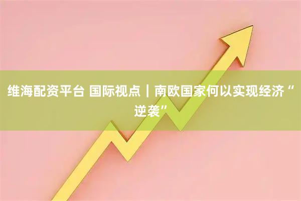 维海配资平台 国际视点｜南欧国家何以实现经济“逆袭”