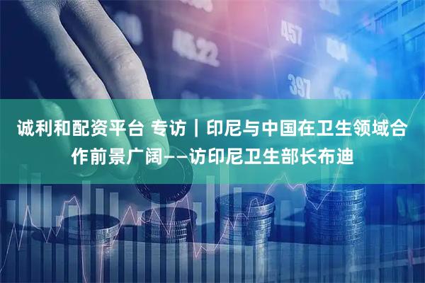 诚利和配资平台 专访｜印尼与中国在卫生领域合作前景广阔——访印尼卫生部长布迪