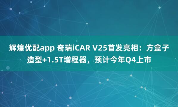 辉煌优配app 奇瑞iCAR V25首发亮相：方盒子造型+1.5T增程器，预计今年Q4上市