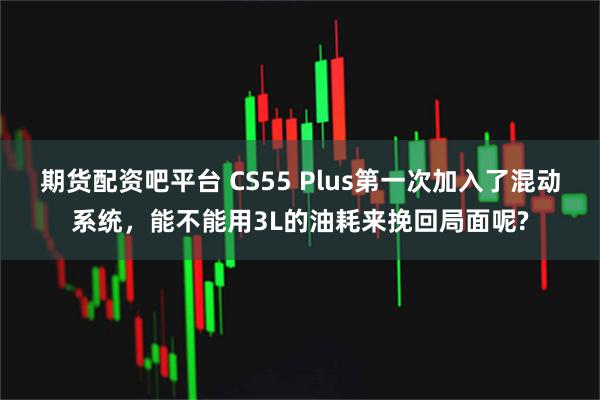 期货配资吧平台 CS55 Plus第一次加入了混动系统，能不能用3L的油耗来挽回局面呢?