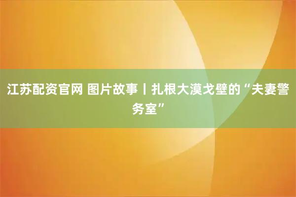 江苏配资官网 图片故事丨扎根大漠戈壁的“夫妻警务室”