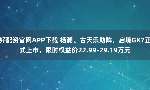 好配资官网APP下载 杨澜、古天乐助阵，启境GX7正式上市，限时权益价22.99-29.19万元