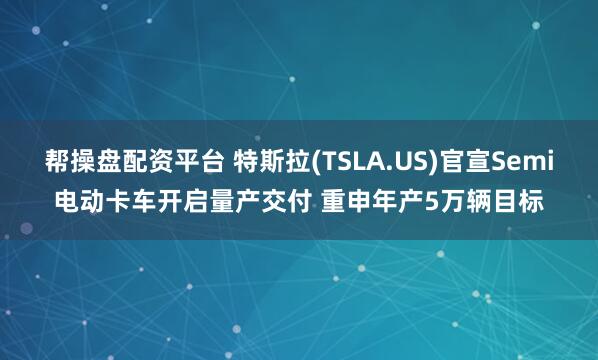 帮操盘配资平台 特斯拉(TSLA.US)官宣Semi电动卡车开启量产交付 重申年产5万辆目标