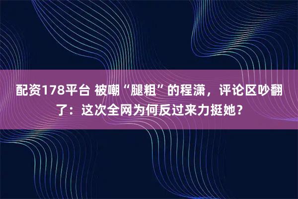 配资178平台 被嘲“腿粗”的程潇，评论区吵翻了：这次全网为何反过来力挺她？